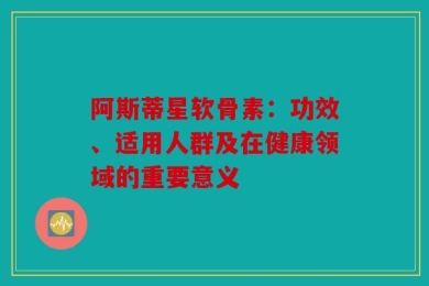 阿斯蒂星软骨素：功效、适用人群及在健康领域的重要意义