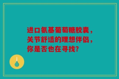 进口氨基葡萄糖胶囊，关节舒适的理想伴侣，你是否也在寻找？
