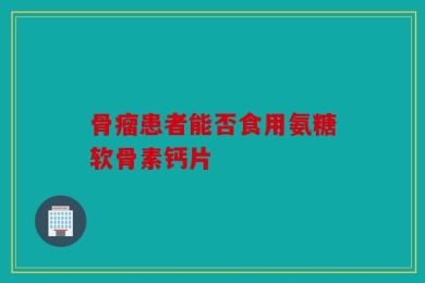 骨瘤患者能否食用氨糖软骨素钙片