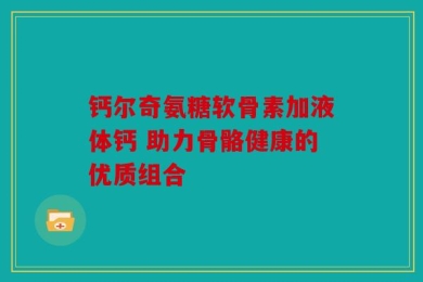 钙尔奇氨糖软骨素加液体钙 助力骨骼健康的优质组合