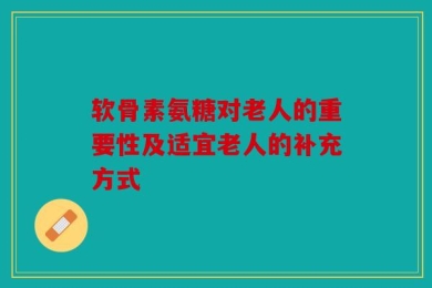 软骨素氨糖对老人的重要性及适宜老人的补充方式
