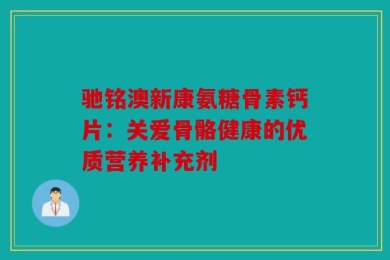 驰铭澳新康氨糖骨素钙片：关爱骨骼健康的优质营养补充剂