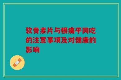软骨素片与根痛平同吃的注意事项及对健康的影响