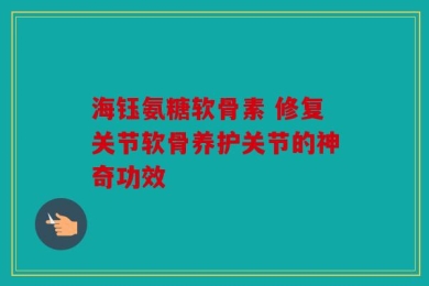 海钰氨糖软骨素 修复关节软骨养护关节的神奇功效