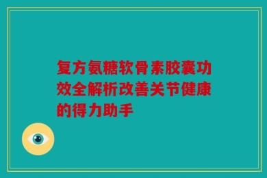 复方氨糖软骨素胶囊功效全解析改善关节健康的得力助手