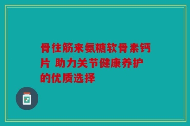 骨往筋来氨糖软骨素钙片 助力关节健康养护的优质选择