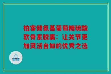 柏客健氨基葡萄糖硫酸软骨素胶囊：让关节更加灵活自如的优秀之选