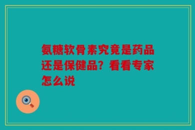 氨糖软骨素究竟是药品还是保健品？看看专家怎么说