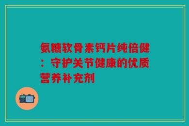 氨糖软骨素钙片纯倍健：守护关节健康的优质营养补充剂