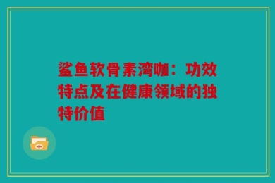 鲨鱼软骨素湾咖：功效特点及在健康领域的独特价值