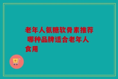 老年人氨糖软骨素推荐 哪种品牌适合老年人食用