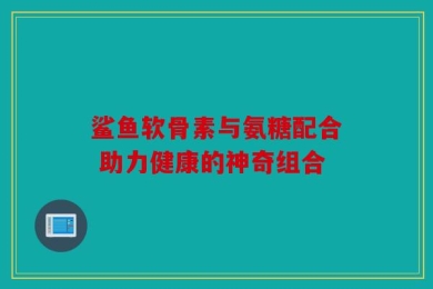 鲨鱼软骨素与氨糖配合 助力健康的神奇组合