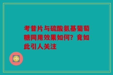 考昔片与硫酸氨基葡萄糖同用效果如何？竟如此引人关注