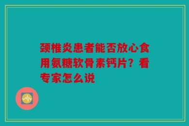 颈椎炎患者能否放心食用氨糖软骨素钙片？看专家怎么说