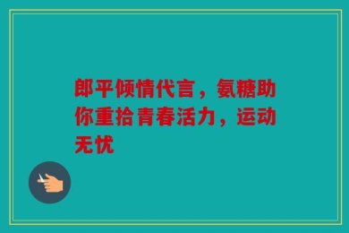 郎平倾情代言，氨糖助你重拾青春活力，运动无忧