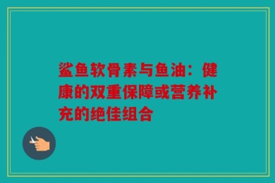 鲨鱼软骨素与鱼油：健康的双重保障或营养补充的绝佳组合