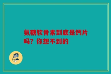 氨糖软骨素到底是钙片吗？你想不到的