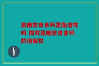 氨糖软骨素钙是脂溶性吗 探究氨糖软骨素钙的溶解性