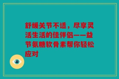 舒缓关节不适，尽享灵活生活的佳伴侣——益节氨糖软骨素帮你轻松应对