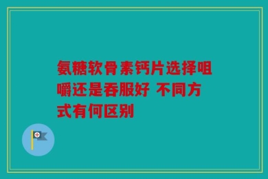 氨糖软骨素钙片选择咀嚼还是吞服好 不同方式有何区别