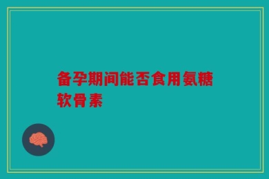 备孕期间能否食用氨糖软骨素