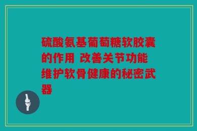 硫酸氨基葡萄糖软胶囊的作用 改善关节功能维护软骨健康的秘密武器