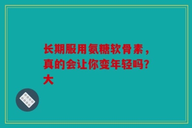 长期服用氨糖软骨素，真的会让你变年轻吗？大
