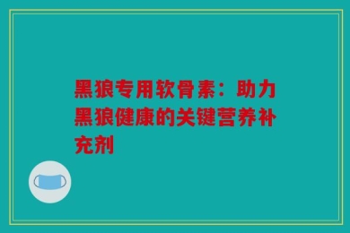 黑狼专用软骨素：助力黑狼健康的关键营养补充剂