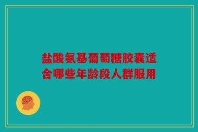 盐酸氨基葡萄糖胶囊适合哪些年龄段人群服用