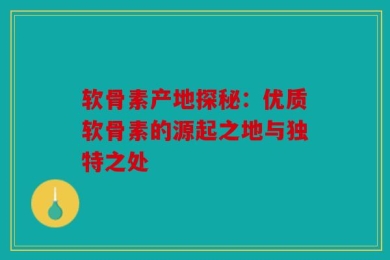 软骨素产地探秘：优质软骨素的源起之地与独特之处