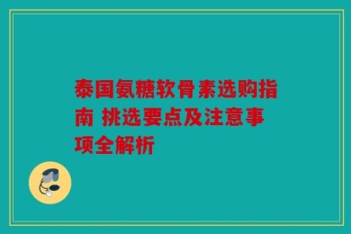 泰国氨糖软骨素选购指南 挑选要点及注意事项全解析