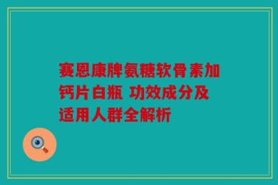 赛恩康牌氨糖软骨素加钙片白瓶 功效成分及适用人群全解析