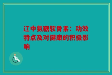 辽中氨糖软骨素：功效特点及对健康的积极影响