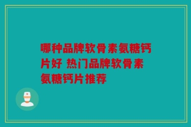 哪种品牌软骨素氨糖钙片好 热门品牌软骨素氨糖钙片推荐