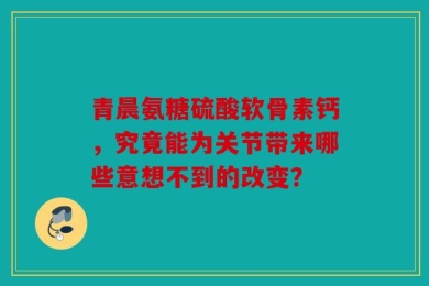 青晨氨糖硫酸软骨素钙，究竟能为关节带来哪些意想不到的改变？