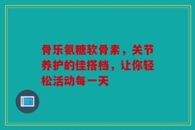 骨乐氨糖软骨素，关节养护的佳搭档，让你轻松活动每一天