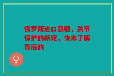 俄罗斯进口氨糖，关节保护的新宠，快来了解背后的