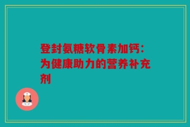 登封氨糖软骨素加钙：为健康助力的营养补充剂