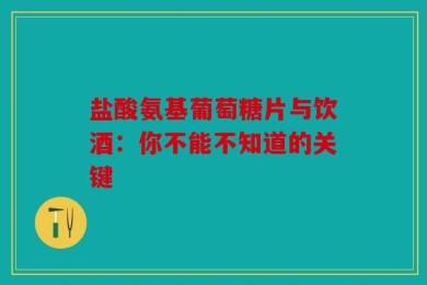 盐酸氨基葡萄糖片与饮酒：你不能不知道的关键