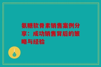 氨糖软骨素销售案例分享：成功销售背后的策略与经验