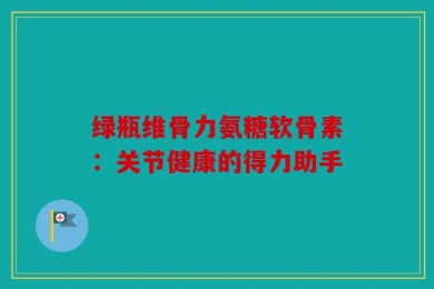 绿瓶维骨力氨糖软骨素：关节健康的得力助手