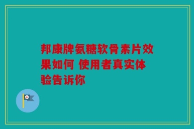 邦康牌氨糖软骨素片效果如何 使用者真实体验告诉你