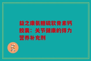 益之康氨糖硫软骨素钙胶囊：关节健康的得力营养补充剂