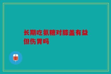 长期吃氨糖对膝盖有益但伤胃吗