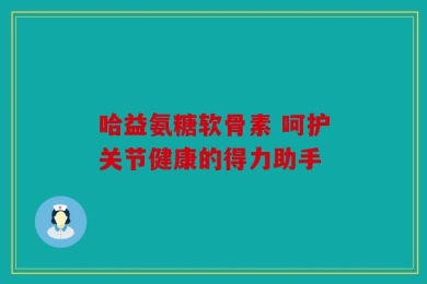 哈益氨糖软骨素 呵护关节健康的得力助手