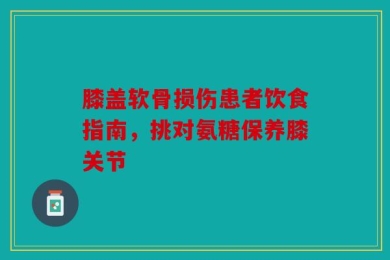 膝盖软骨损伤患者饮食指南，挑对氨糖保养膝关节