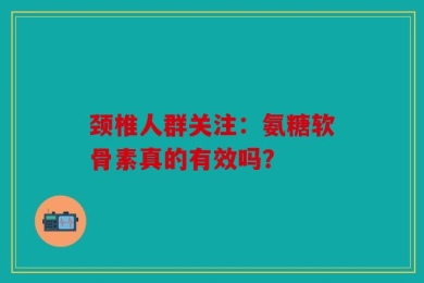 颈椎人群关注：氨糖软骨素真的有效吗？