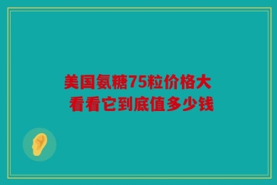 美国氨糖75粒价格大 看看它到底值多少钱