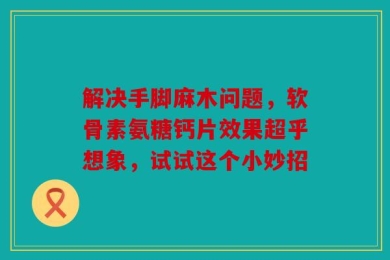 解决手脚麻木问题，软骨素氨糖钙片效果超乎想象，试试这个小妙招