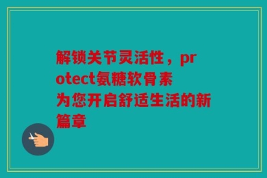 解锁关节灵活性，protect氨糖软骨素为您开启舒适生活的新篇章